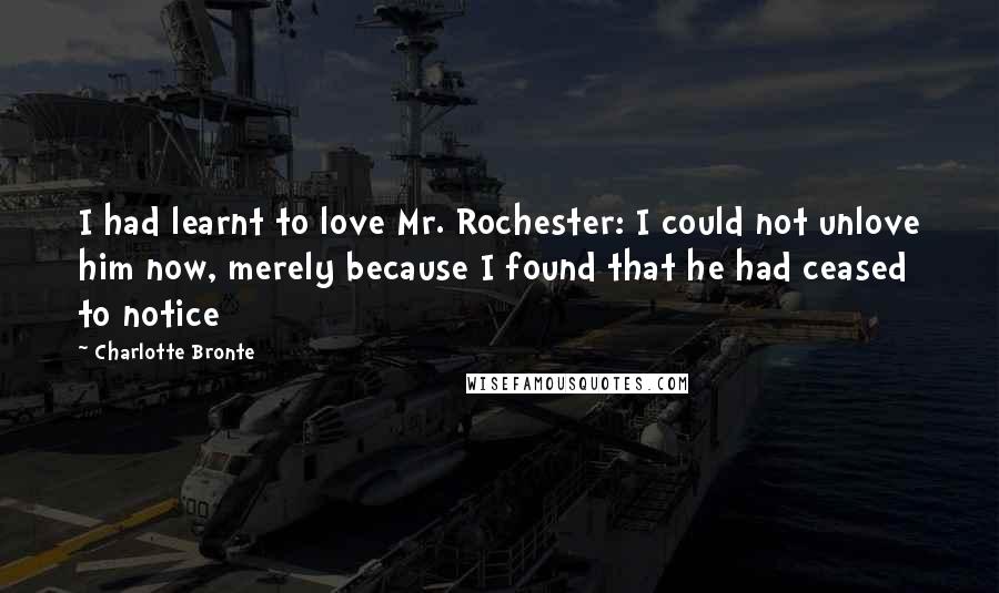 Charlotte Bronte Quotes: I had learnt to love Mr. Rochester: I could not unlove him now, merely because I found that he had ceased to notice