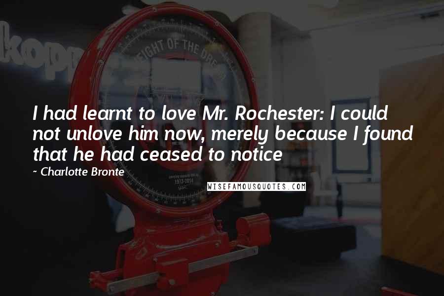 Charlotte Bronte Quotes: I had learnt to love Mr. Rochester: I could not unlove him now, merely because I found that he had ceased to notice