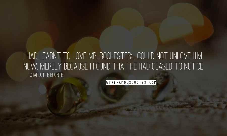 Charlotte Bronte Quotes: I had learnt to love Mr. Rochester: I could not unlove him now, merely because I found that he had ceased to notice