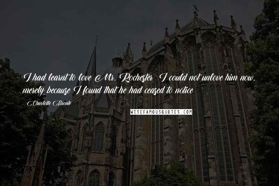 Charlotte Bronte Quotes: I had learnt to love Mr. Rochester: I could not unlove him now, merely because I found that he had ceased to notice