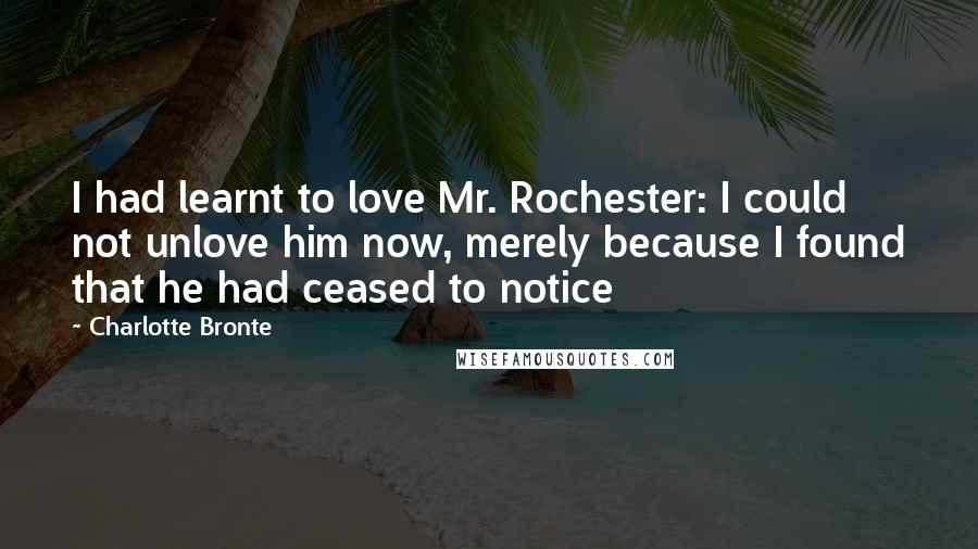 Charlotte Bronte Quotes: I had learnt to love Mr. Rochester: I could not unlove him now, merely because I found that he had ceased to notice