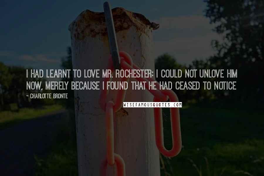 Charlotte Bronte Quotes: I had learnt to love Mr. Rochester: I could not unlove him now, merely because I found that he had ceased to notice