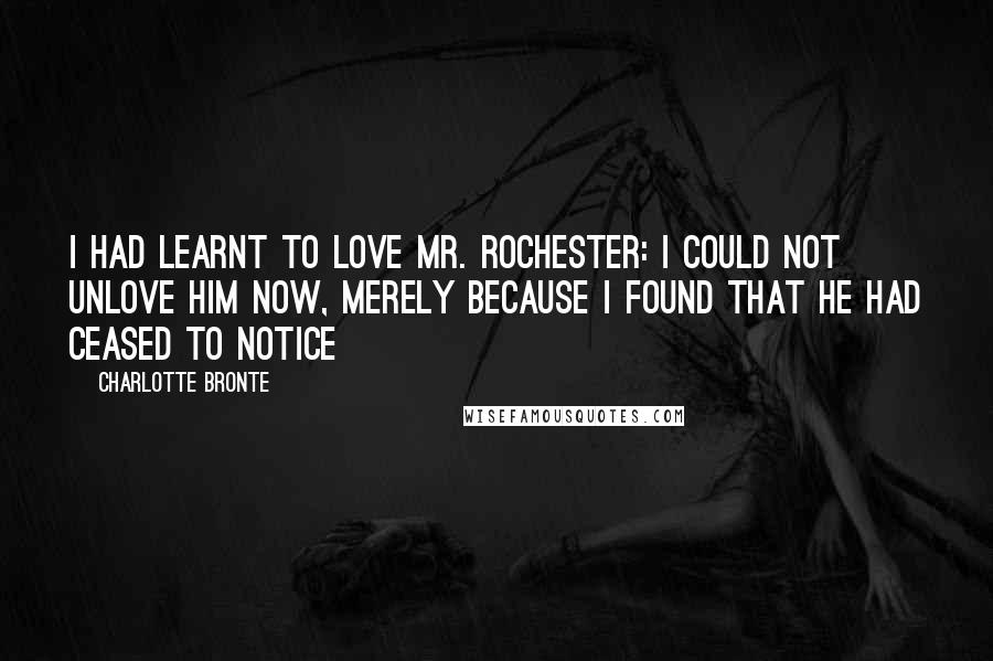 Charlotte Bronte Quotes: I had learnt to love Mr. Rochester: I could not unlove him now, merely because I found that he had ceased to notice