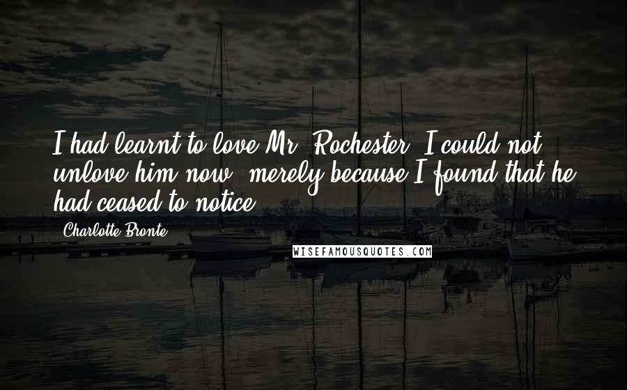 Charlotte Bronte Quotes: I had learnt to love Mr. Rochester: I could not unlove him now, merely because I found that he had ceased to notice