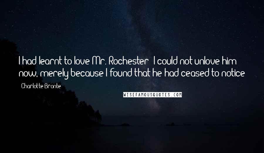 Charlotte Bronte Quotes: I had learnt to love Mr. Rochester: I could not unlove him now, merely because I found that he had ceased to notice