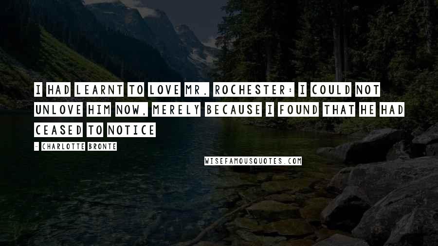 Charlotte Bronte Quotes: I had learnt to love Mr. Rochester: I could not unlove him now, merely because I found that he had ceased to notice