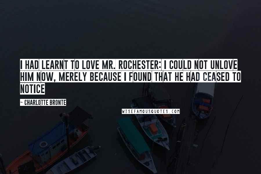 Charlotte Bronte Quotes: I had learnt to love Mr. Rochester: I could not unlove him now, merely because I found that he had ceased to notice