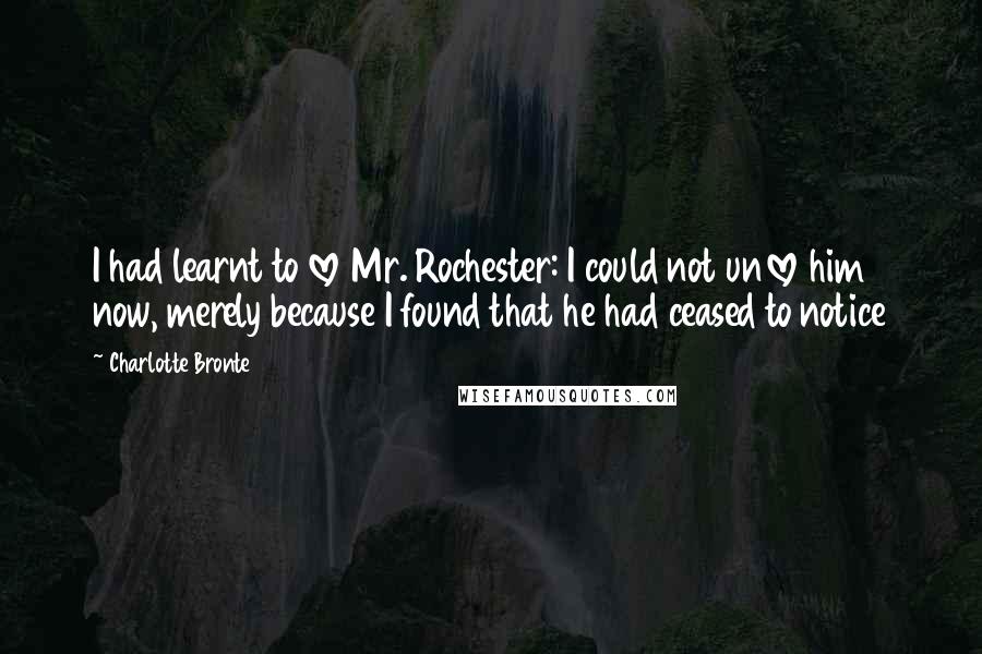 Charlotte Bronte Quotes: I had learnt to love Mr. Rochester: I could not unlove him now, merely because I found that he had ceased to notice