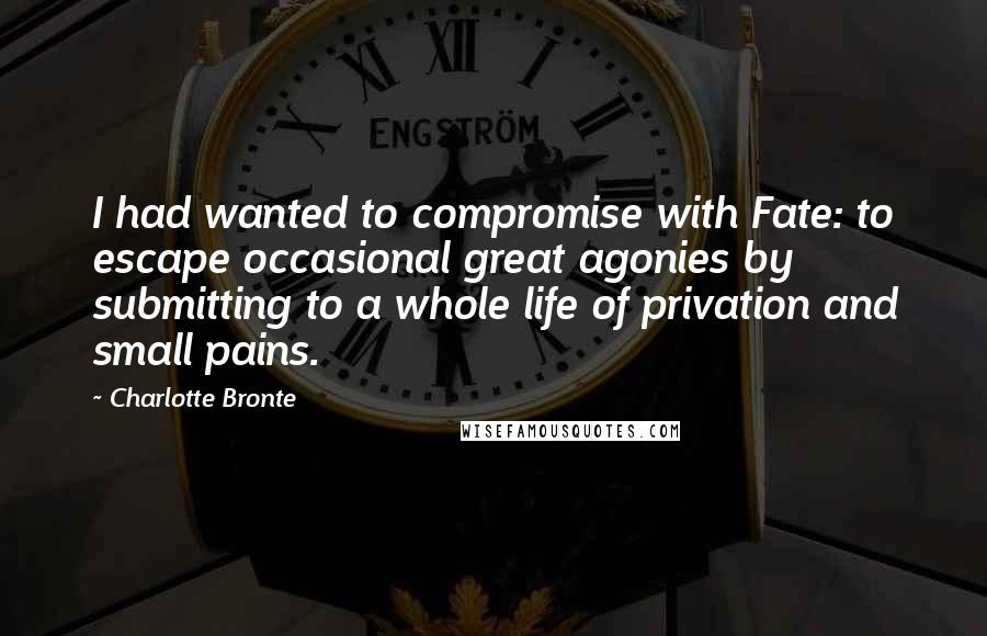 Charlotte Bronte Quotes: I had wanted to compromise with Fate: to escape occasional great agonies by submitting to a whole life of privation and small pains.