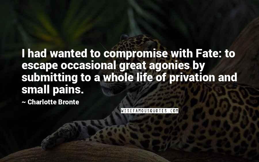 Charlotte Bronte Quotes: I had wanted to compromise with Fate: to escape occasional great agonies by submitting to a whole life of privation and small pains.