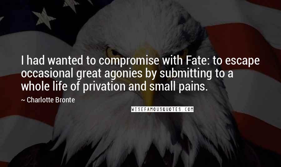 Charlotte Bronte Quotes: I had wanted to compromise with Fate: to escape occasional great agonies by submitting to a whole life of privation and small pains.