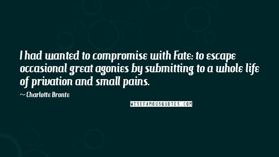 Charlotte Bronte Quotes: I had wanted to compromise with Fate: to escape occasional great agonies by submitting to a whole life of privation and small pains.