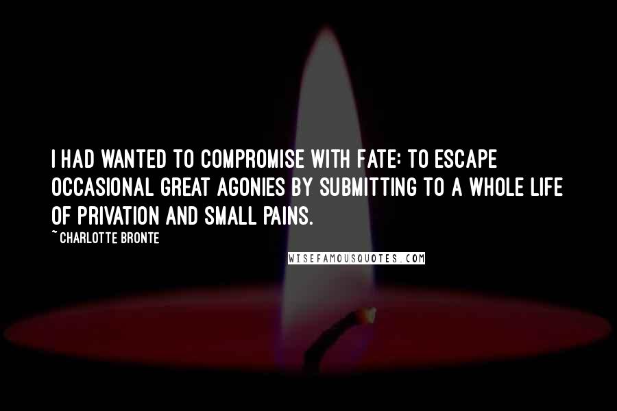Charlotte Bronte Quotes: I had wanted to compromise with Fate: to escape occasional great agonies by submitting to a whole life of privation and small pains.