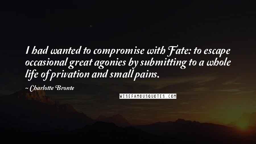 Charlotte Bronte Quotes: I had wanted to compromise with Fate: to escape occasional great agonies by submitting to a whole life of privation and small pains.