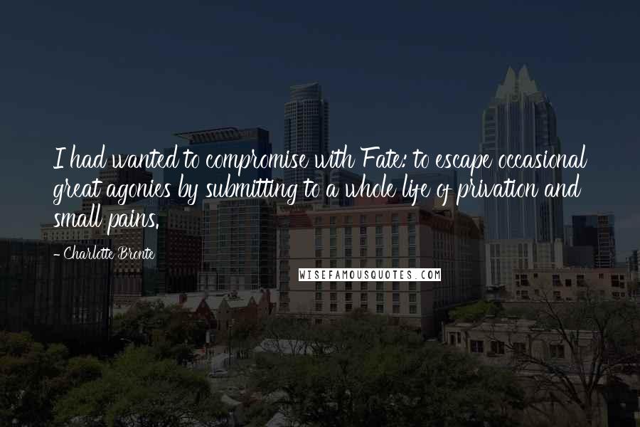 Charlotte Bronte Quotes: I had wanted to compromise with Fate: to escape occasional great agonies by submitting to a whole life of privation and small pains.