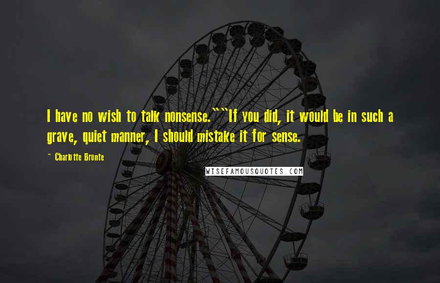 Charlotte Bronte Quotes: I have no wish to talk nonsense.""If you did, it would be in such a grave, quiet manner, I should mistake it for sense.