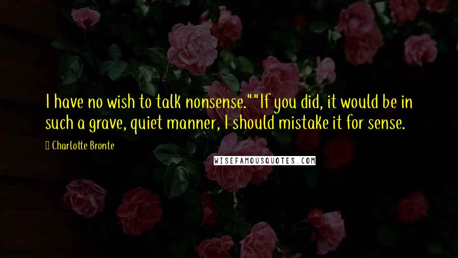 Charlotte Bronte Quotes: I have no wish to talk nonsense.""If you did, it would be in such a grave, quiet manner, I should mistake it for sense.