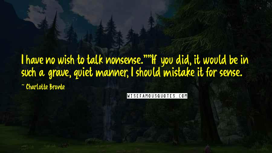 Charlotte Bronte Quotes: I have no wish to talk nonsense.""If you did, it would be in such a grave, quiet manner, I should mistake it for sense.