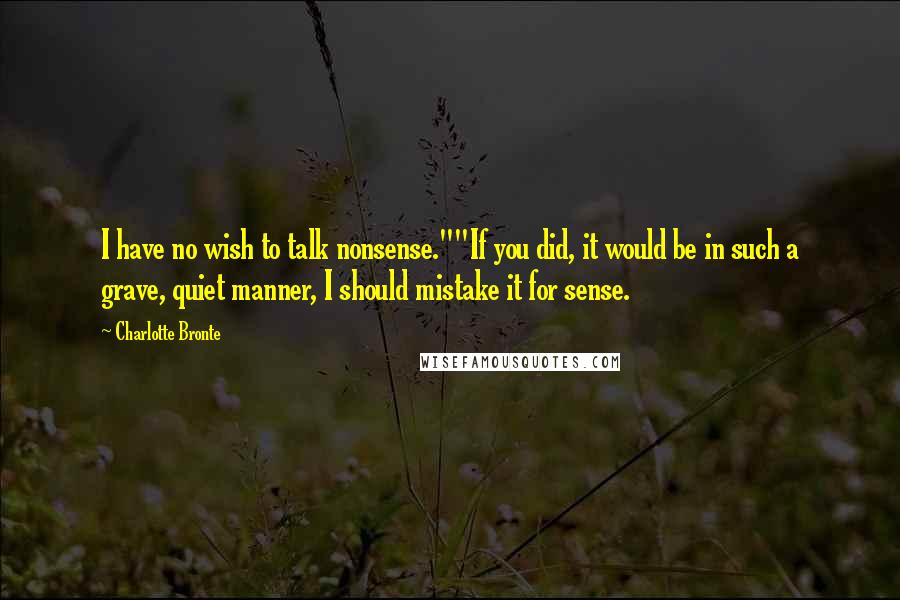 Charlotte Bronte Quotes: I have no wish to talk nonsense.""If you did, it would be in such a grave, quiet manner, I should mistake it for sense.