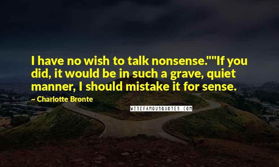 Charlotte Bronte Quotes: I have no wish to talk nonsense.""If you did, it would be in such a grave, quiet manner, I should mistake it for sense.