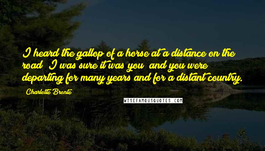 Charlotte Bronte Quotes: I heard the gallop of a horse at a distance on the road; I was sure it was you; and you were departing for many years and for a distant country.