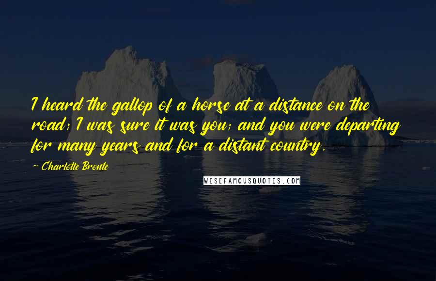 Charlotte Bronte Quotes: I heard the gallop of a horse at a distance on the road; I was sure it was you; and you were departing for many years and for a distant country.