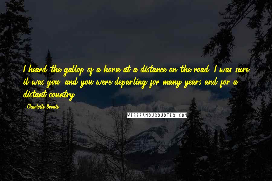 Charlotte Bronte Quotes: I heard the gallop of a horse at a distance on the road; I was sure it was you; and you were departing for many years and for a distant country.