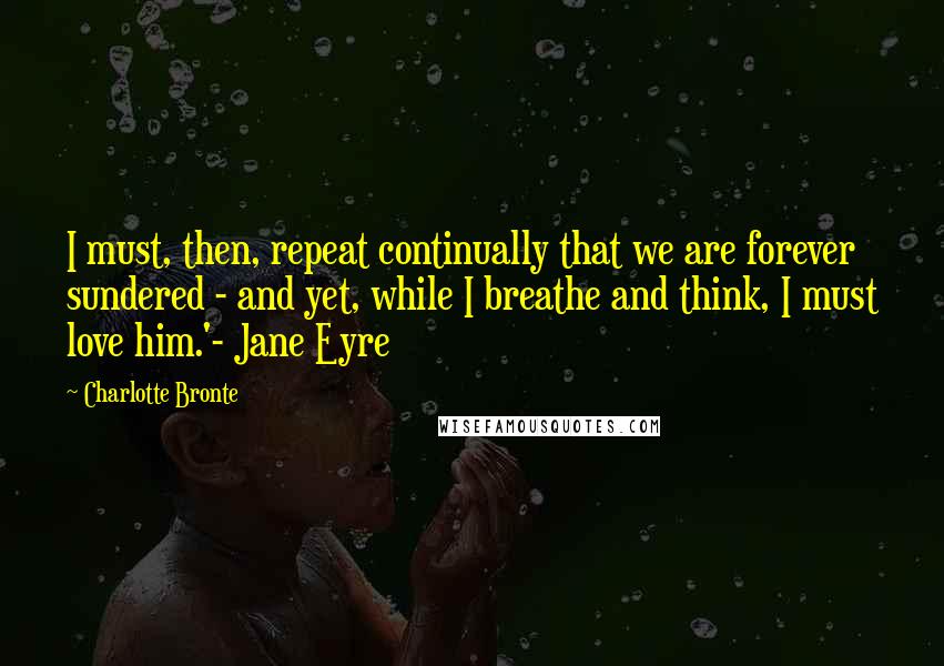 Charlotte Bronte Quotes: I must, then, repeat continually that we are forever sundered - and yet, while I breathe and think, I must love him.'- Jane Eyre