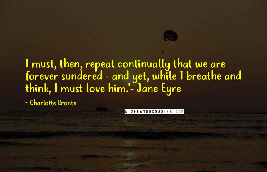 Charlotte Bronte Quotes: I must, then, repeat continually that we are forever sundered - and yet, while I breathe and think, I must love him.'- Jane Eyre