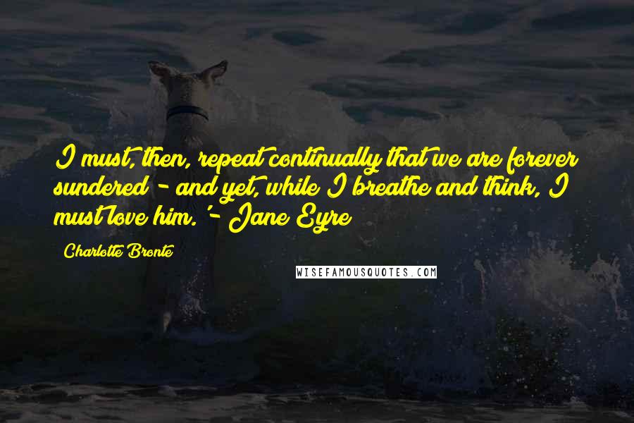 Charlotte Bronte Quotes: I must, then, repeat continually that we are forever sundered - and yet, while I breathe and think, I must love him.'- Jane Eyre