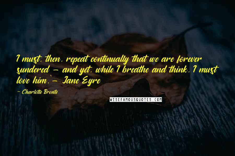 Charlotte Bronte Quotes: I must, then, repeat continually that we are forever sundered - and yet, while I breathe and think, I must love him.'- Jane Eyre