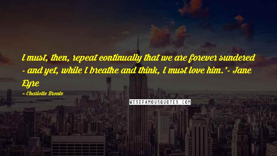 Charlotte Bronte Quotes: I must, then, repeat continually that we are forever sundered - and yet, while I breathe and think, I must love him.'- Jane Eyre