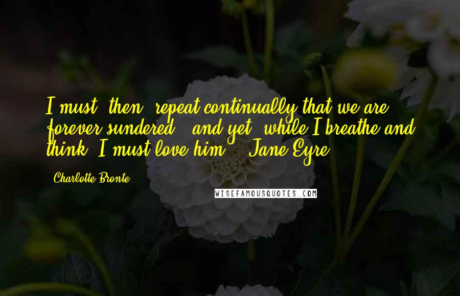 Charlotte Bronte Quotes: I must, then, repeat continually that we are forever sundered - and yet, while I breathe and think, I must love him.'- Jane Eyre