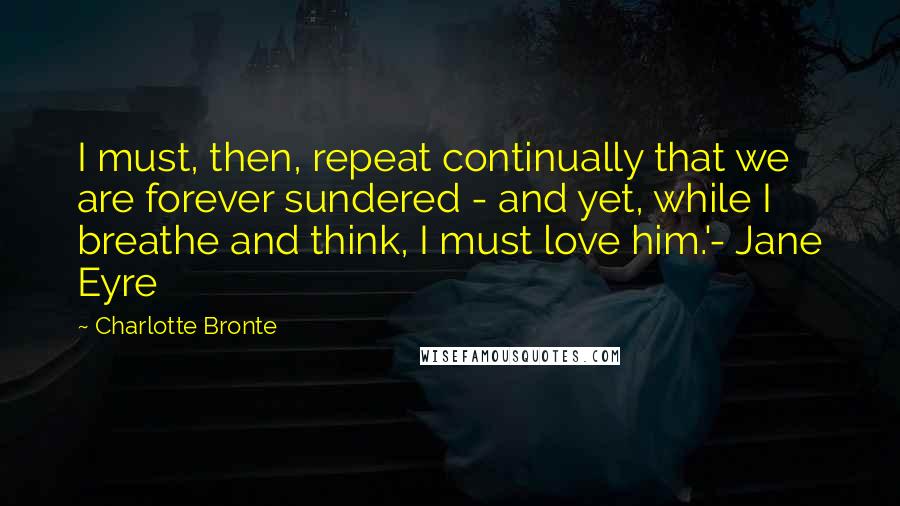 Charlotte Bronte Quotes: I must, then, repeat continually that we are forever sundered - and yet, while I breathe and think, I must love him.'- Jane Eyre