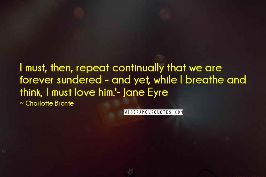 Charlotte Bronte Quotes: I must, then, repeat continually that we are forever sundered - and yet, while I breathe and think, I must love him.'- Jane Eyre