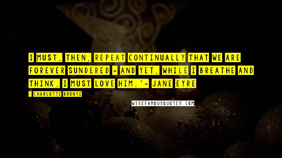 Charlotte Bronte Quotes: I must, then, repeat continually that we are forever sundered - and yet, while I breathe and think, I must love him.'- Jane Eyre