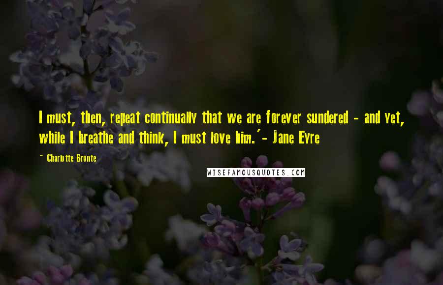 Charlotte Bronte Quotes: I must, then, repeat continually that we are forever sundered - and yet, while I breathe and think, I must love him.'- Jane Eyre