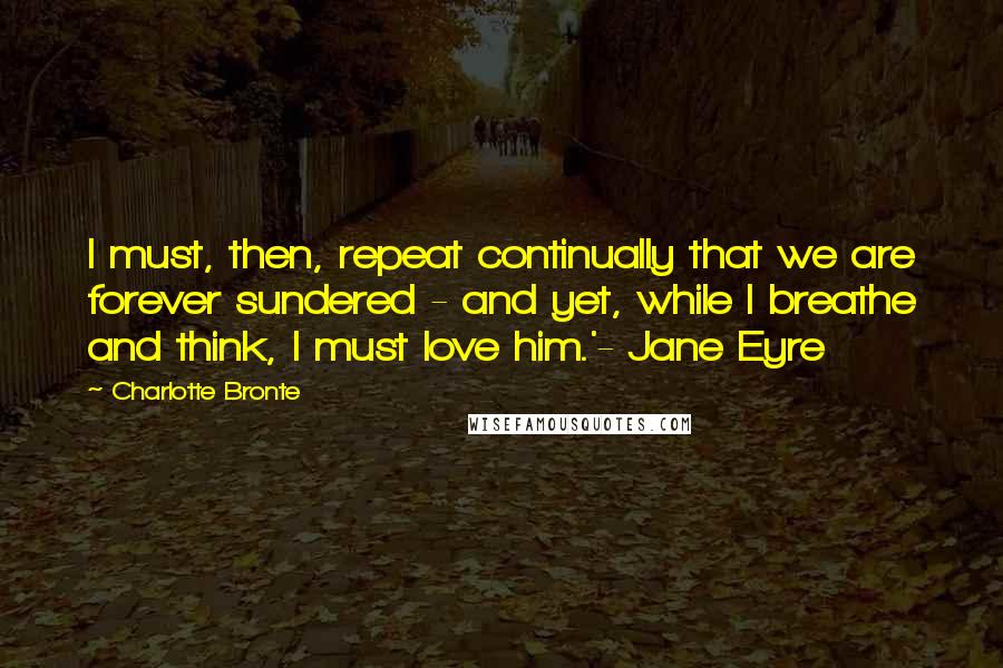 Charlotte Bronte Quotes: I must, then, repeat continually that we are forever sundered - and yet, while I breathe and think, I must love him.'- Jane Eyre