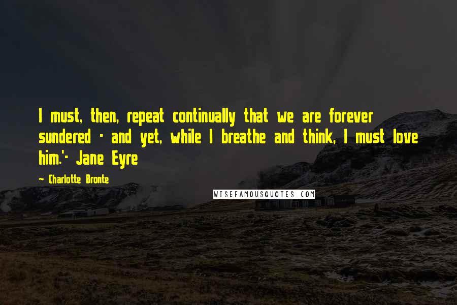 Charlotte Bronte Quotes: I must, then, repeat continually that we are forever sundered - and yet, while I breathe and think, I must love him.'- Jane Eyre