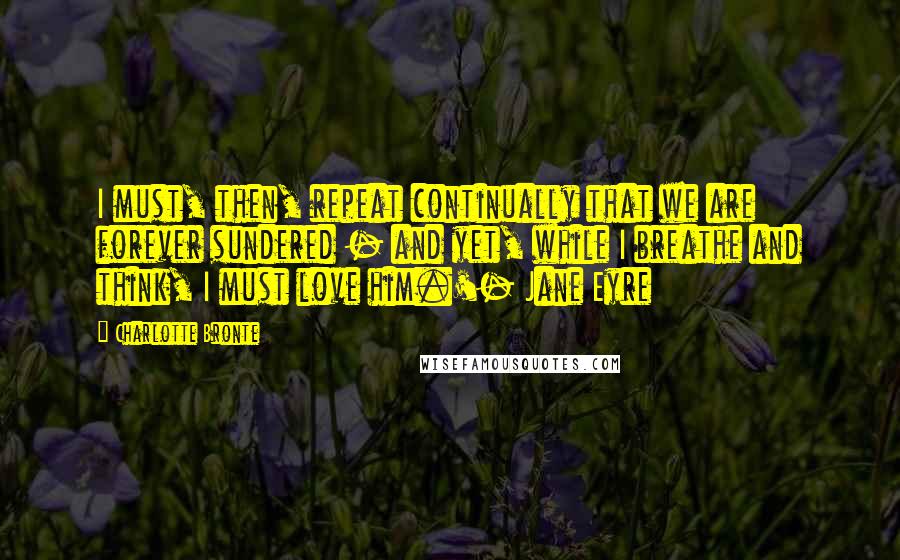 Charlotte Bronte Quotes: I must, then, repeat continually that we are forever sundered - and yet, while I breathe and think, I must love him.'- Jane Eyre