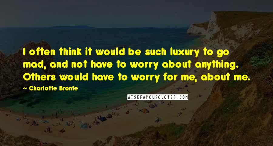 Charlotte Bronte Quotes: I often think it would be such luxury to go mad, and not have to worry about anything. Others would have to worry for me, about me.