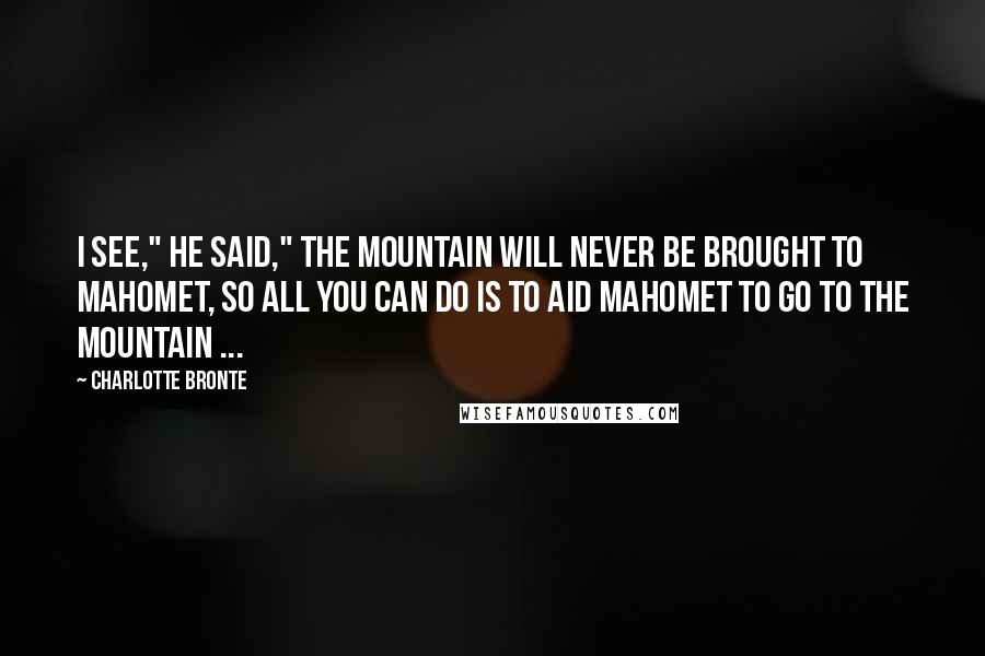 Charlotte Bronte Quotes: I see," he said," the mountain will never be brought to Mahomet, so all you can do is to aid Mahomet to go to the mountain ...