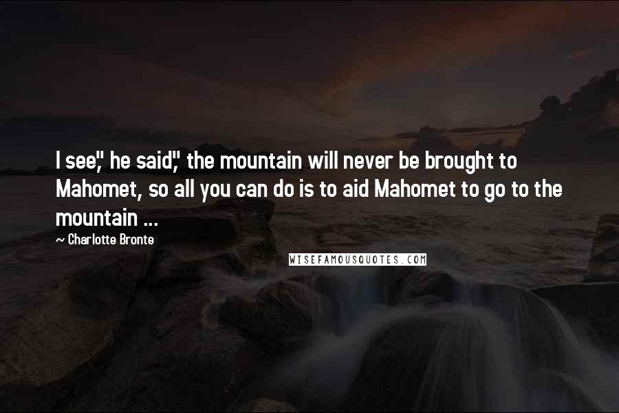 Charlotte Bronte Quotes: I see," he said," the mountain will never be brought to Mahomet, so all you can do is to aid Mahomet to go to the mountain ...