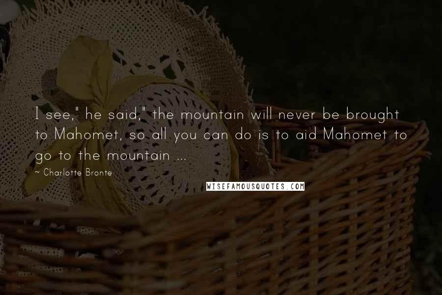 Charlotte Bronte Quotes: I see," he said," the mountain will never be brought to Mahomet, so all you can do is to aid Mahomet to go to the mountain ...