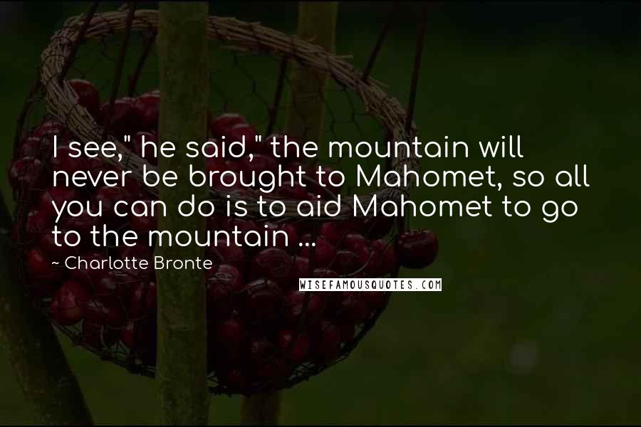 Charlotte Bronte Quotes: I see," he said," the mountain will never be brought to Mahomet, so all you can do is to aid Mahomet to go to the mountain ...