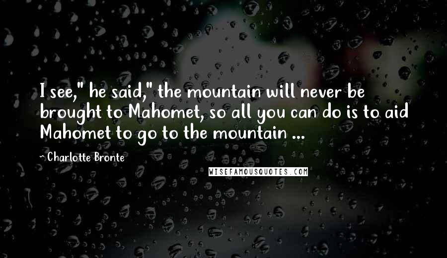 Charlotte Bronte Quotes: I see," he said," the mountain will never be brought to Mahomet, so all you can do is to aid Mahomet to go to the mountain ...