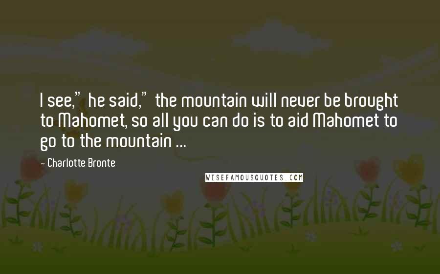 Charlotte Bronte Quotes: I see," he said," the mountain will never be brought to Mahomet, so all you can do is to aid Mahomet to go to the mountain ...