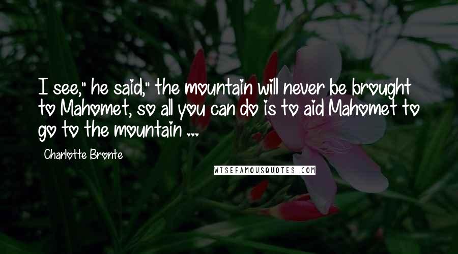 Charlotte Bronte Quotes: I see," he said," the mountain will never be brought to Mahomet, so all you can do is to aid Mahomet to go to the mountain ...