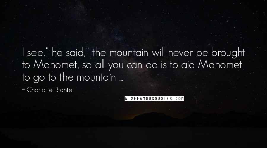 Charlotte Bronte Quotes: I see," he said," the mountain will never be brought to Mahomet, so all you can do is to aid Mahomet to go to the mountain ...