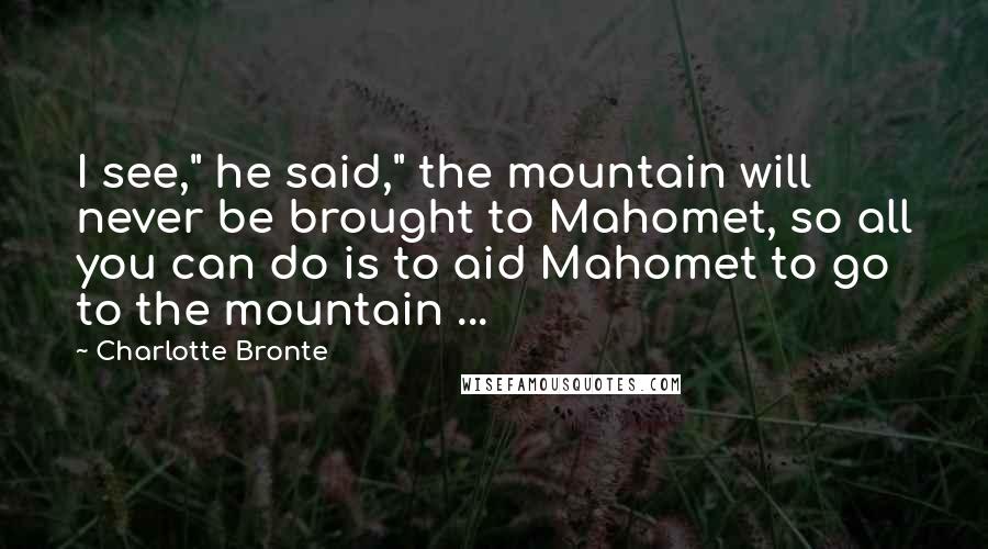 Charlotte Bronte Quotes: I see," he said," the mountain will never be brought to Mahomet, so all you can do is to aid Mahomet to go to the mountain ...